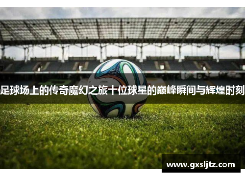 足球场上的传奇魔幻之旅十位球星的巅峰瞬间与辉煌时刻