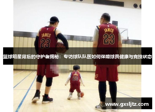 篮球明星背后的守护者揭秘：专访球队队医如何保障球员健康与竞技状态