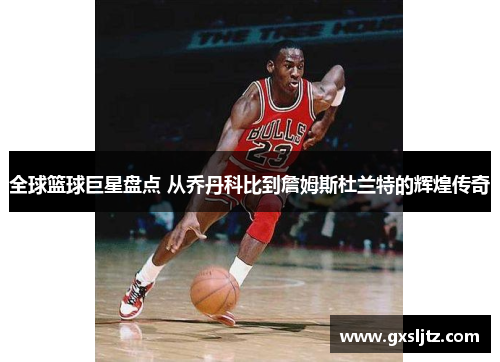 全球篮球巨星盘点 从乔丹科比到詹姆斯杜兰特的辉煌传奇