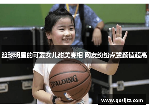 篮球明星的可爱女儿甜美亮相 网友纷纷点赞颜值超高