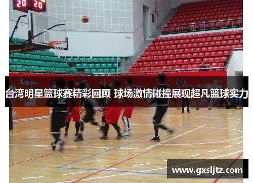 台湾明星篮球赛精彩回顾 球场激情碰撞展现超凡篮球实力