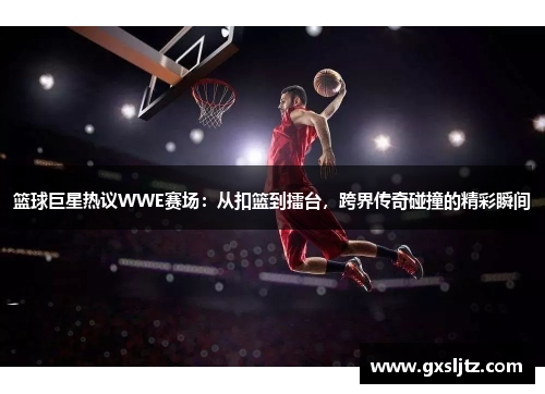 篮球巨星热议WWE赛场：从扣篮到擂台，跨界传奇碰撞的精彩瞬间