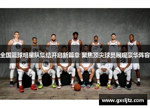 全国篮球明星队集结开启新篇章 聚焦顶尖球员展现豪华阵容